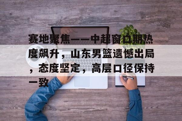 Kaiyun体育官网-赛地聚焦——中超窗口期热度飙升，山东男篮遗憾出局，态度坚定，高层口径保持一致(山东男篮昨晚最新消息)